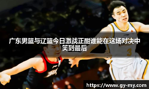 广东男篮与辽篮今日激战正酣谁能在这场对决中笑到最后