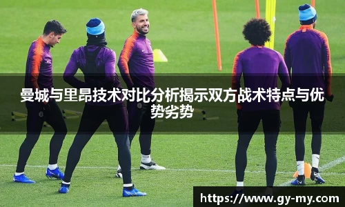 曼城与里昂技术对比分析揭示双方战术特点与优势劣势