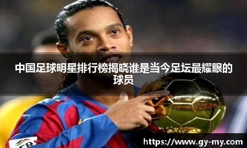 中国足球明星排行榜揭晓谁是当今足坛最耀眼的球员